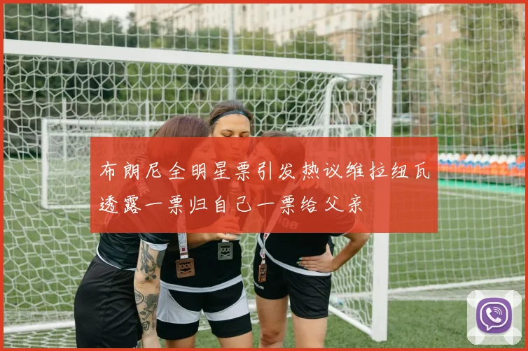 布朗尼全明星票引发热议维拉纽瓦透露一票归自己一票给父亲