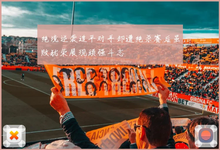 绝境逆袭追平对手却遭绝杀赛后虽败犹荣展现顽强斗志