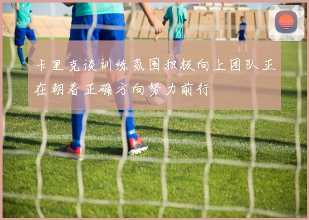 卡里克谈训练氛围积极向上团队正在朝着正确方向努力前行