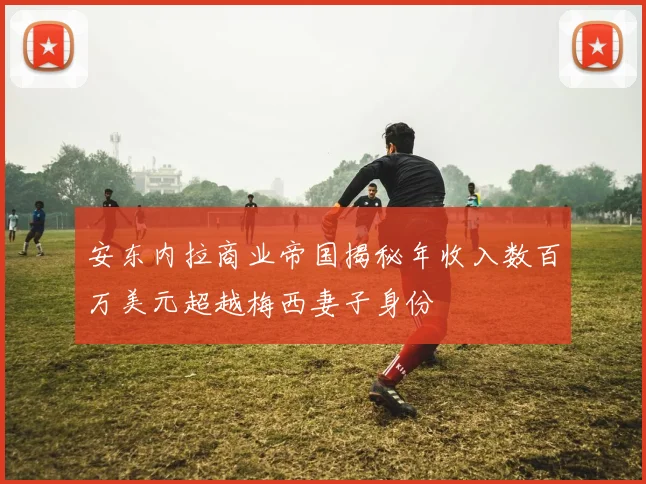 安东内拉商业帝国揭秘年收入数百万美元超越梅西妻子身份