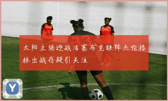 太阳主场迎战活塞布克缺阵杰伦格林出战存疑引关注