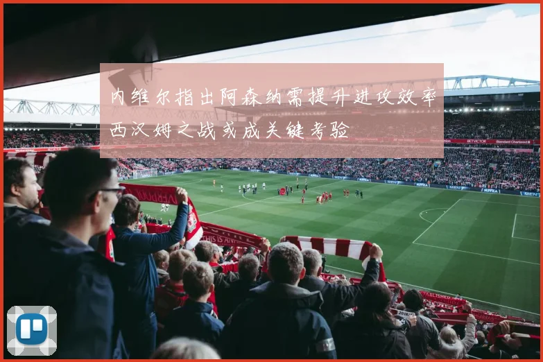 内维尔指出阿森纳需提升进攻效率西汉姆之战或成关键考验