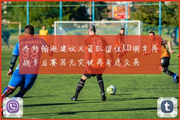 乔约翰逊建议火箭队留住KD明年再战季后赛若无突破再考虑交易