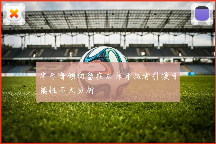 字母哥倾向留在东部开拓者引援可能性不大分析