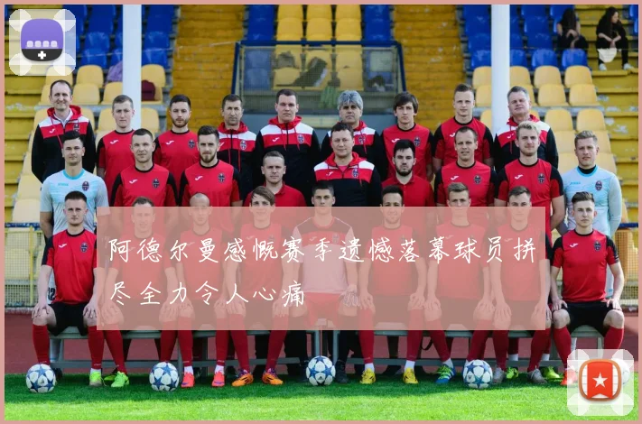 阿德尔曼感慨赛季遗憾落幕球员拼尽全力令人心痛