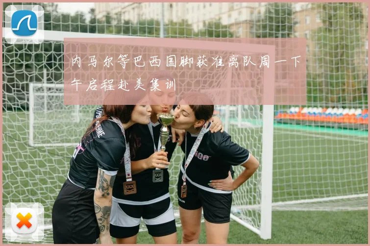 内马尔等巴西国脚获准离队周一下午启程赴美集训
