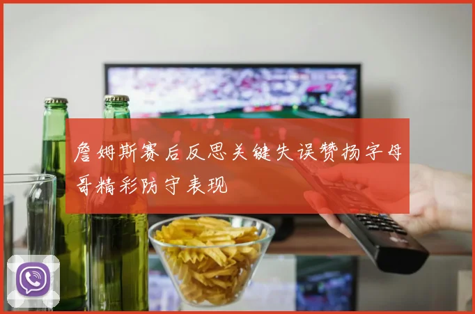 詹姆斯赛后反思关键失误赞扬字母哥精彩防守表现