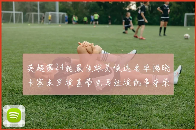 英超第24轮最佳球员候选名单揭晓卡塞米罗埃基蒂克马杜埃凯争夺荣誉