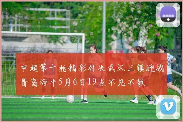 中超第十轮精彩对决武汉三镇迎战青岛海牛5月6日19点不见不散