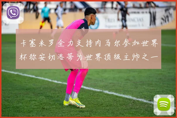 卡塞米罗全力支持内马尔参加世界杯称安切洛蒂为世界顶级主帅之一