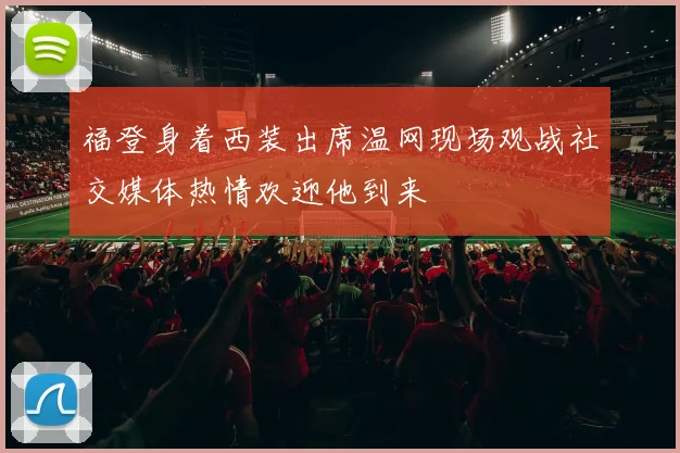 福登身着西装出席温网现场观战社交媒体热情欢迎他到来
