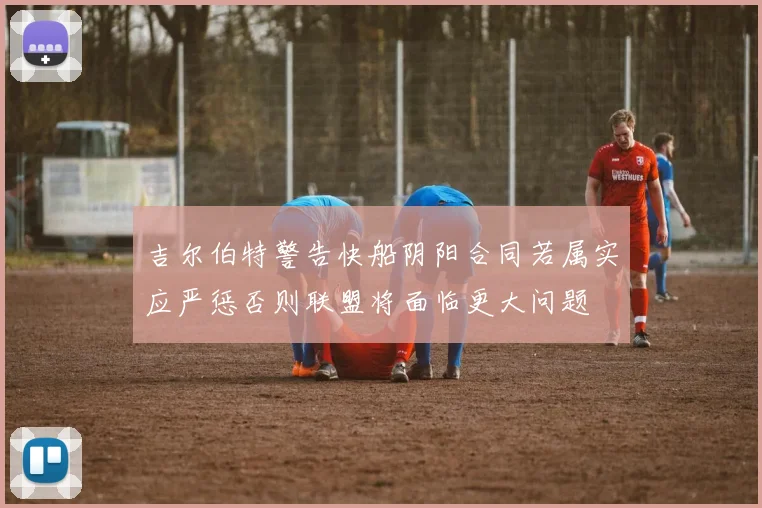吉尔伯特警告快船阴阳合同若属实应严惩否则联盟将面临更大问题