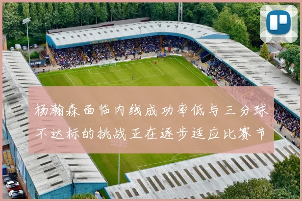 杨瀚森面临内线成功率低与三分球不达标的挑战正在逐步适应比赛节奏